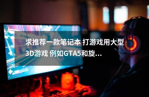 求推荐一款笔记本 打游戏用大型3D游戏 例如GTA5和旋转轮胎.之类的比较吃内存的大型游戏 屏幕-第1张-游戏资讯-智辉网络