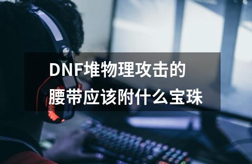 DNF堆物理攻击的腰带应该附什么宝珠-第1张-游戏资讯-智辉网络