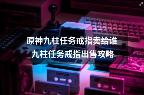 原神九柱任务戒指卖给谁_九柱任务戒指出售攻略-第1张-游戏资讯-智辉网络