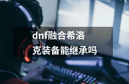 dnf融合希洛克装备能继承吗-第1张-游戏资讯-智辉网络