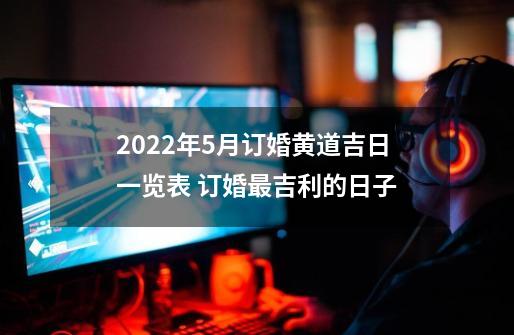 2022年5月订婚黄道吉日一览表 订婚最吉利的日子-第1张-游戏资讯-智辉网络