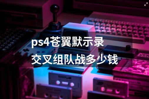 ps4苍翼默示录交叉组队战多少钱-第1张-游戏资讯-智辉网络