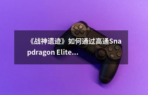 《战神遗迹》如何通过高通Snapdragon Elite Gaming实现端游级游戏渲染技术的商用部署-第1张-游戏资讯-智辉网络