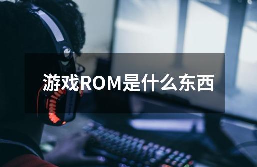 游戏ROM是什么东西-第1张-游戏资讯-智辉网络