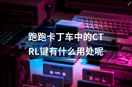 跑跑卡丁车中的CTRL键有什么用处呢-第1张-游戏资讯-智辉网络