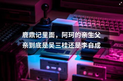 鹿鼎记里面，阿珂的亲生父亲到底是吴三桂还是李自成-第1张-游戏资讯-智辉网络