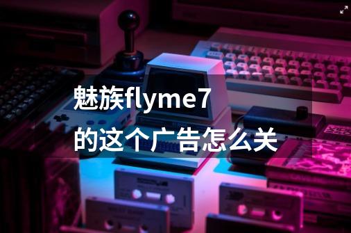 魅族flyme7的这个广告怎么关-第1张-游戏资讯-智辉网络