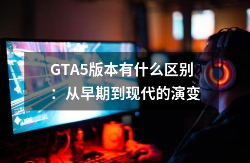 GTA5版本有什么区别：从早期到现代的演变-第1张-游戏资讯-智辉网络