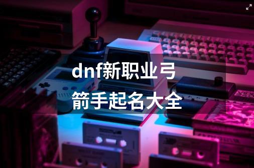 dnf新职业弓箭手起名大全-第1张-游戏资讯-智辉网络