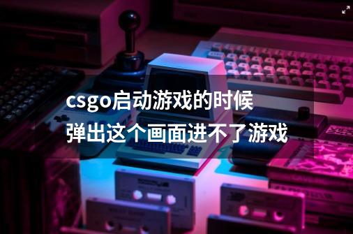 csgo启动游戏的时候弹出这个画面进不了游戏-第1张-游戏资讯-智辉网络