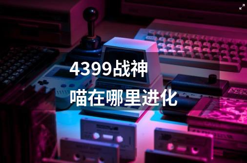 4399战神喵在哪里进化-第1张-游戏资讯-智辉网络