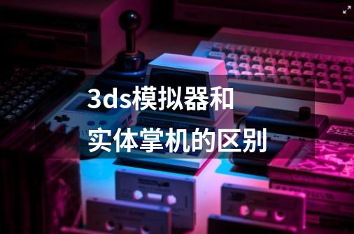 3ds模拟器和实体掌机的区别-第1张-游戏资讯-智辉网络