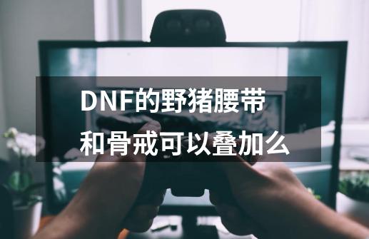 DNF的野猪腰带和骨戒可以叠加么-第1张-游戏资讯-智辉网络