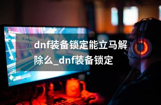 dnf装备锁定能立马解除么_dnf装备锁定-第1张-游戏资讯-智辉网络