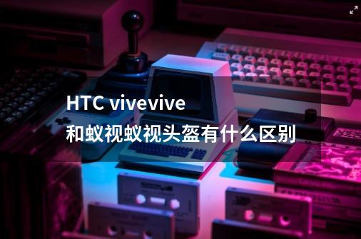 HTC vivevive和蚁视蚁视头盔有什么区别-第1张-游戏资讯-智辉网络