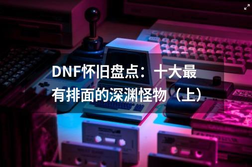 DNF怀旧盘点：十大最有排面的深渊怪物（上）-第1张-游戏资讯-智辉网络