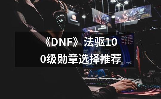 《DNF》法驱100级勋章选择推荐-第1张-游戏资讯-智辉网络