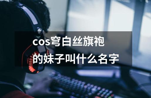 cos穹白丝旗袍的妹子叫什么名字-第1张-游戏资讯-智辉网络