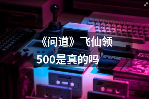 《问道》飞仙领500是真的吗-第1张-游戏资讯-智辉网络