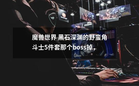 魔兽世界 黑石深渊的野蛮角斗士5件套那个boss掉，-第1张-游戏资讯-智辉网络