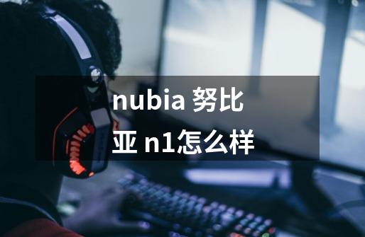 nubia 努比亚 n1怎么样-第1张-游戏资讯-智辉网络