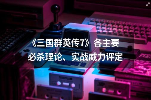 《三国群英传7》各主要必杀理论、实战威力评定-第1张-游戏资讯-智辉网络