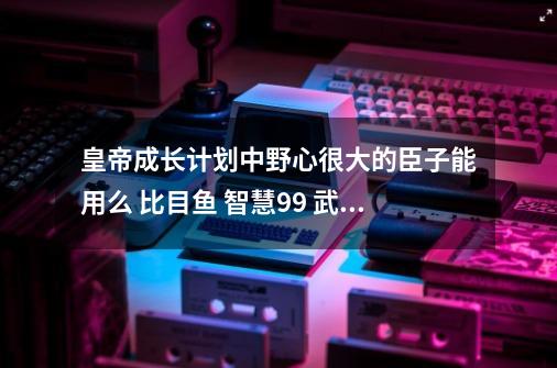 皇帝成长计划中野心很大的臣子能用么 比目鱼 智慧99 武术99 清廉99 野心99 忠诚73-第1张-游戏资讯-智辉网络