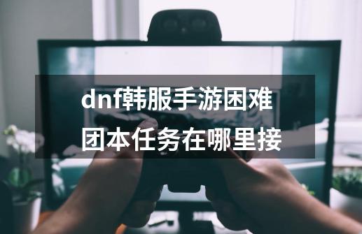 dnf韩服手游困难团本任务在哪里接-第1张-游戏资讯-智辉网络