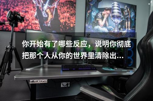 你开始有了哪些反应，说明你彻底把那个人从你的世界里清除出去了-第1张-游戏资讯-智辉网络