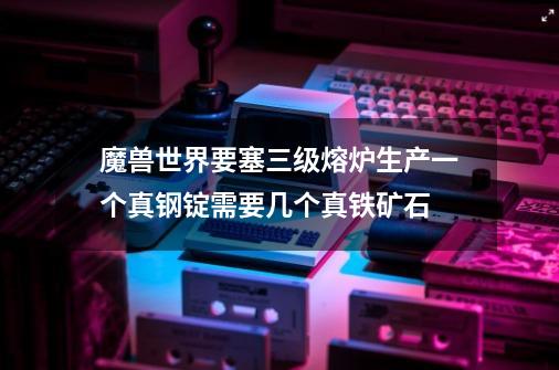 魔兽世界要塞三级熔炉生产一个真钢锭需要几个真铁矿石-第1张-游戏资讯-智辉网络