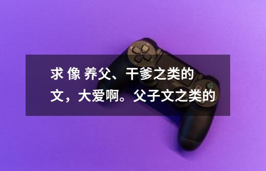 求 像 养父、干爹之类的文，大爱啊。父子文之类的-第1张-游戏资讯-智辉网络