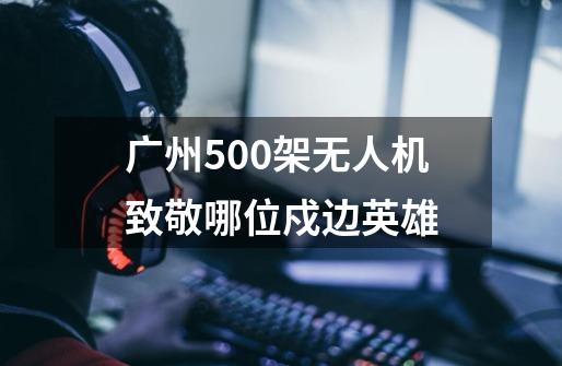 广州500架无人机致敬哪位戍边英雄-第1张-游戏资讯-智辉网络