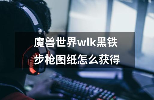 魔兽世界wlk黑铁步枪图纸怎么获得-第1张-游戏资讯-智辉网络