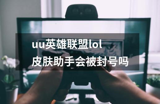 uu英雄联盟lol皮肤助手会被封号吗-第1张-游戏资讯-智辉网络