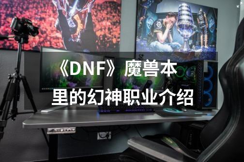 《DNF》魔兽本里的幻神职业介绍-第1张-游戏资讯-智辉网络