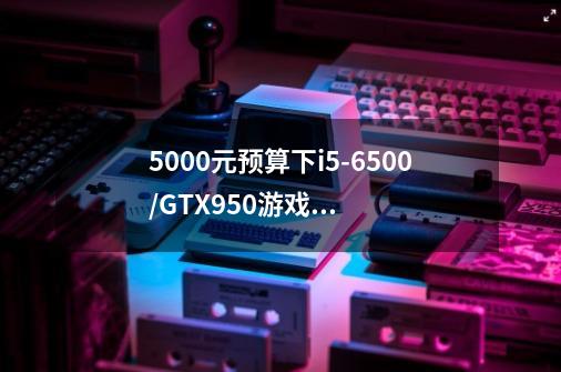 5000元预算下i5-6500/GTX950游戏主机如何搭配组建-第1张-游戏资讯-智辉网络