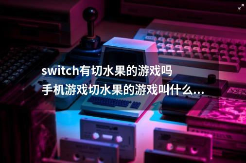 switch有切水果的游戏吗 手机游戏切水果的游戏叫什么名字-第1张-游戏资讯-智辉网络