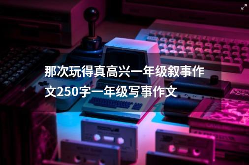 那次玩得真高兴一年级叙事作文250字一年级写事作文-第1张-游戏资讯-智辉网络