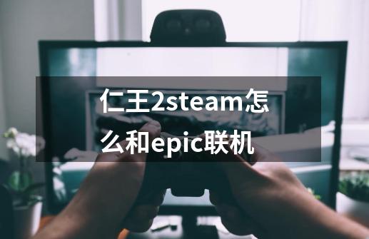 仁王2steam怎么和epic联机-第1张-游戏资讯-智辉网络