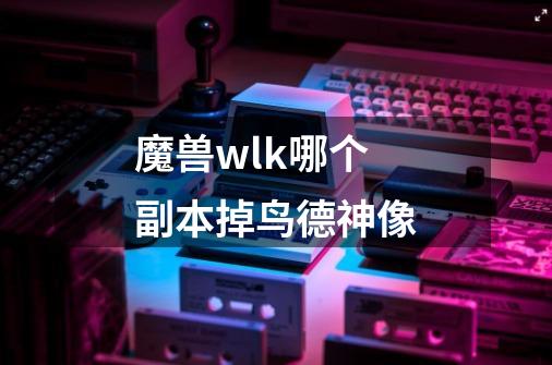 魔兽wlk哪个副本掉鸟德神像-第1张-游戏资讯-智辉网络