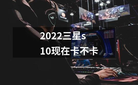 2022三星s10现在卡不卡-第1张-游戏资讯-智辉网络