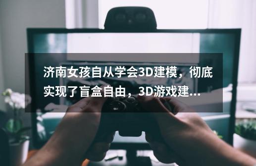 济南女孩自从学会3D建模，彻底实现了盲盒自由，3D游戏建模到底是什么-第1张-游戏资讯-智辉网络