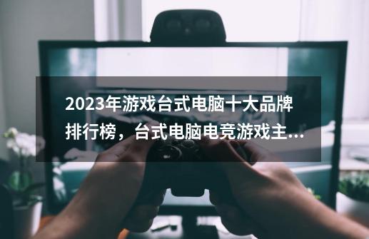 2023年游戏台式电脑十大品牌排行榜，台式电脑电竞游戏主机哪个牌子好，游戏主机什么牌子好-第1张-游戏资讯-智辉网络