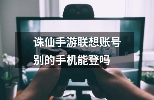 诛仙手游联想账号别的手机能登吗-第1张-游戏资讯-智辉网络