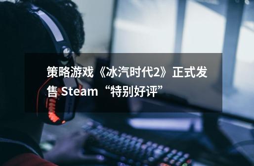 策略游戏《冰汽时代2》正式发售 Steam“特别好评”-第1张-游戏资讯-智辉网络