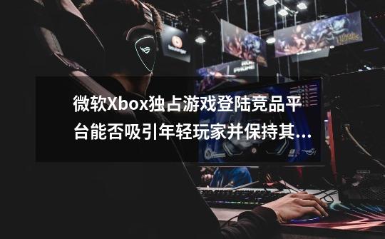 微软Xbox独占游戏登陆竞品平台能否吸引年轻玩家并保持其市场地位-第1张-游戏资讯-智辉网络