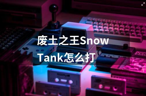 废土之王SnowTank怎么打-第1张-游戏资讯-智辉网络