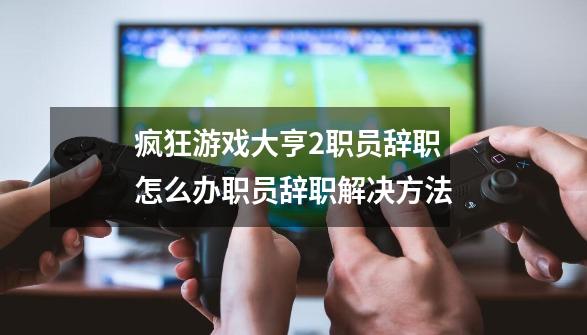 疯狂游戏大亨2职员辞职怎么办职员辞职解决方法-第1张-游戏资讯-智辉网络