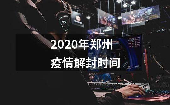 2020年郑州疫情解封时间-第1张-游戏资讯-智辉网络