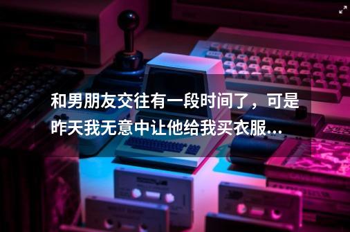 和男朋友交往有一段时间了，可是昨天我无意中让他给我买衣服，他买了，但后来就把我微信拉黑了，请问:-第1张-游戏资讯-智辉网络